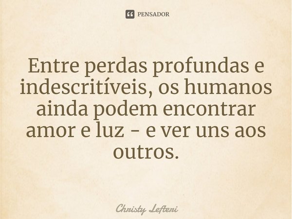 ⁠Entre perdas profundas e indescritíveis, os humanos ainda podem encontrar amor e luz - e ver uns aos outros.... Frase de Christy Lefteri.