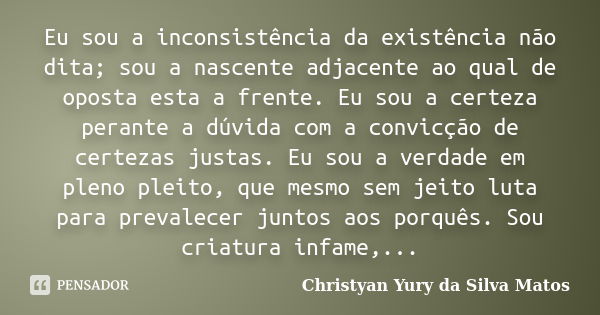 Eu sou a inconsistência da existência não dita; sou a nascente adjacente ao qual de oposta esta a frente. Eu sou a certeza perante a dúvida com a convicção de c... Frase de Christyan Yury da Silva Matos.