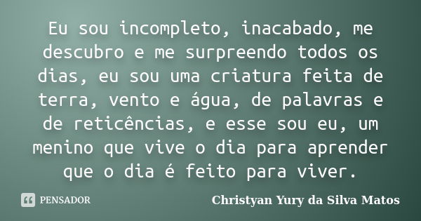 Eu sou incompleto, inacabado, me descubro e me surpreendo todos os dias, eu sou uma criatura feita de terra, vento e água, de palavras e de reticências, e esse ... Frase de Christyan Yury da Silva Matos.