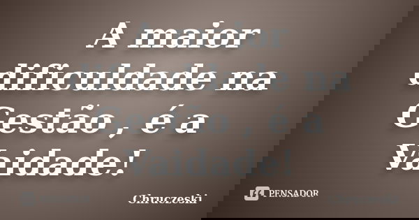 A maior dificuldade na Gestão , é a Vaidade!... Frase de Chruczeski.