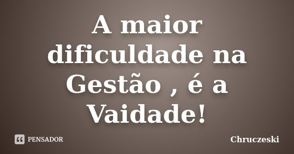 A maior dificuldade na Gestão , é a Vaidade!... Frase de Chruczeski.