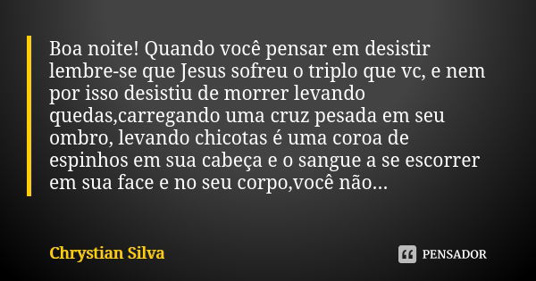 Boa noite! Quando você pensar em desistir lembre-se que Jesus sofreu o triplo que vc, e nem por isso desistiu de morrer levando quedas,carregando uma cruz pesad... Frase de Chrystian Silva.