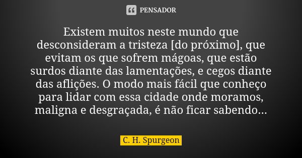 Existem muitos neste mundo que desconsideram a tristeza [do próximo], que evitam os que sofrem mágoas, que estão surdos diante das lamentações, e cegos diante d... Frase de C. H. Spurgeon.