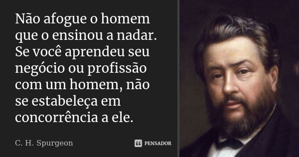 Não afogue o homem que o ensinou a nadar. Se você aprendeu seu negócio ou profissão com um homem, não se estabeleça em concorrência a ele.... Frase de C. H. Spurgeon.