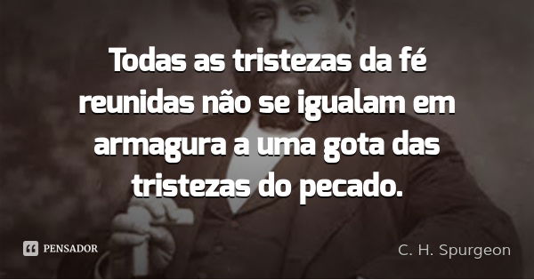 Todas as tristezas da fé reunidas não se igualam em armagura a uma gota das tristezas do pecado.... Frase de C. H. Spurgeon.