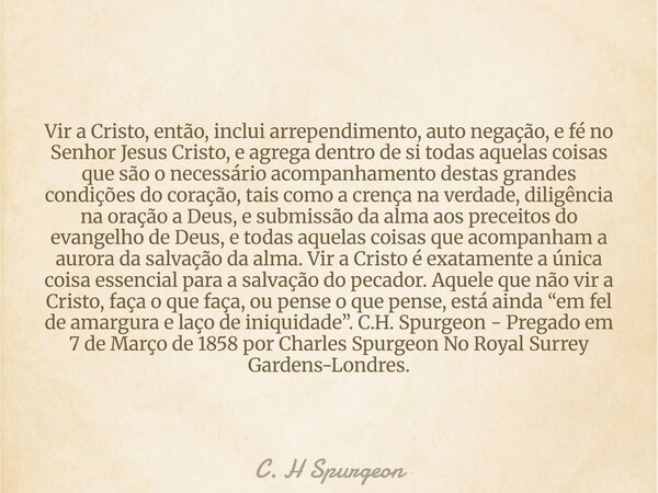 Vir a Cristo, então, inclui arrependimento, auto negação, e fé no Senhor Jesus Cristo, e agrega dentro de si todas aquelas coisas que são o necessário acompanha... Frase de C. H Spurgeon.