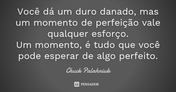 Você dá um duro danado, mas um momento de perfeição vale qualquer esforço. Um momento, é tudo que você pode esperar de algo perfeito.... Frase de Chuck Palahniuk.