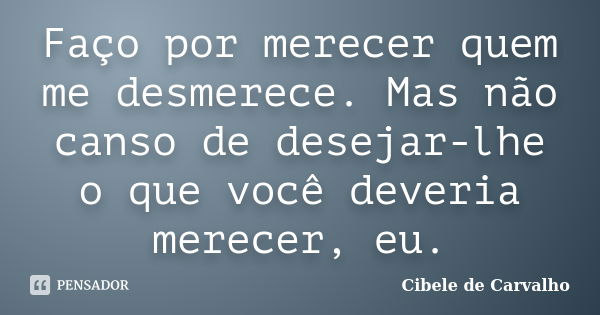 Faço por merecer quem me desmerece. Mas não canso de desejar-lhe o que você deveria merecer, eu.... Frase de Cibele de Carvalho.