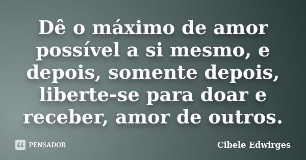 Dê o máximo de amor possível a si mesmo, e depois, somente depois, liberte-se para doar e receber, amor de outros.... Frase de Cibele Edwirges.