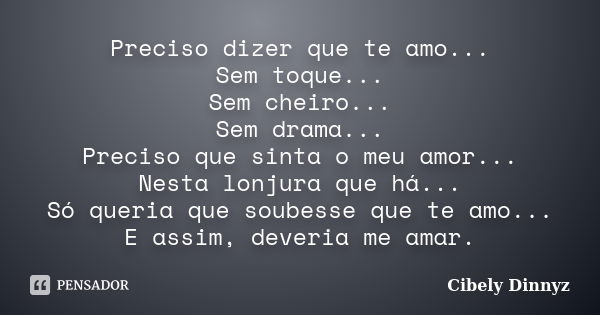 Preciso dizer que te amo... Sem toque... Sem cheiro... Sem drama... Preciso que sinta o meu amor... Nesta lonjura que há... Só queria que soubesse que te amo...... Frase de Cibely Dinnyz.