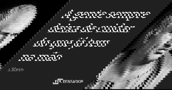 A gente sempre deixa de cuidar do que já tem na mão... Frase de Cícero.