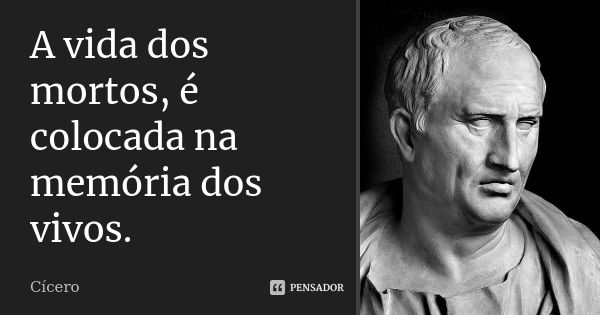 A vida dos mortos, é colocada na memória dos vivos.... Frase de Cícero.