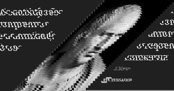 As satisfações corrompem o amor e a amizade, o respeito os conserva.... Frase de Cicero.