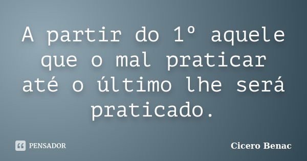 A partir do 1º aquele que o mal praticar até o último lhe será praticado.... Frase de Cicero Benac.