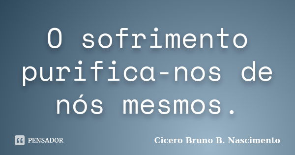 O sofrimento purifica-nos de nós mesmos.... Frase de Cicero Bruno B. Nascimento.