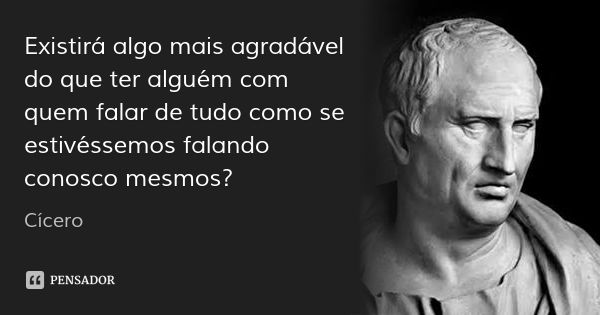 Existirá algo mais agradável do que ter alguém com quem falar de tudo como se estivéssemos falando conosco mesmos?... Frase de Cícero.