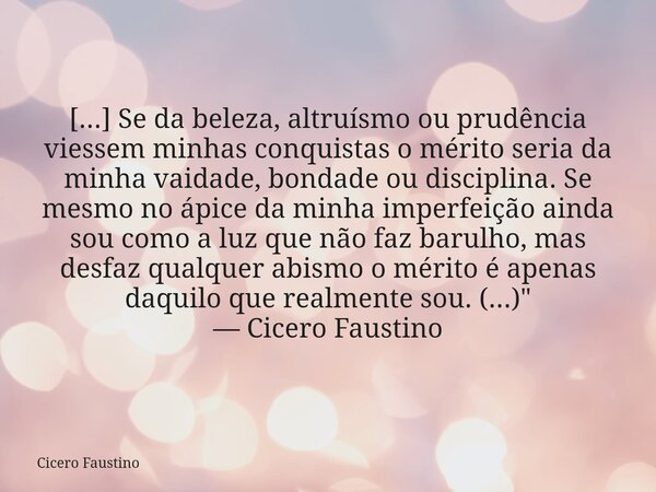 [...] Se da beleza, altruísmo ou prudência viessem minhas conquistas o mérito seria da minha vaidade, bondade ou disciplina. Se mesmo no ápice da minha imperfei... Frase de Cicero Faustino.