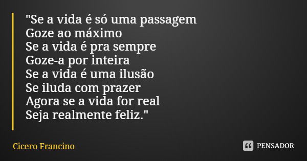 "Se a vida é só uma passagem
Goze ao máximo
Se a vida é pra sempre
Goze-a por inteira
Se a vida é uma ilusão
Se iluda com prazer
Agora se a vida for real
S... Frase de Cicero Francino.
