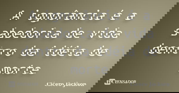 A ignorância é a sabedoria de vida dentro da idéia de morte... Frase de Cícero jackson.
