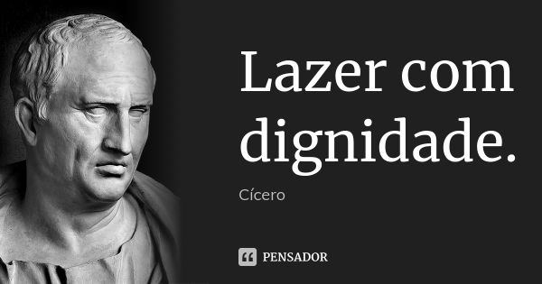 Lazer com dignidade.... Frase de Cícero.