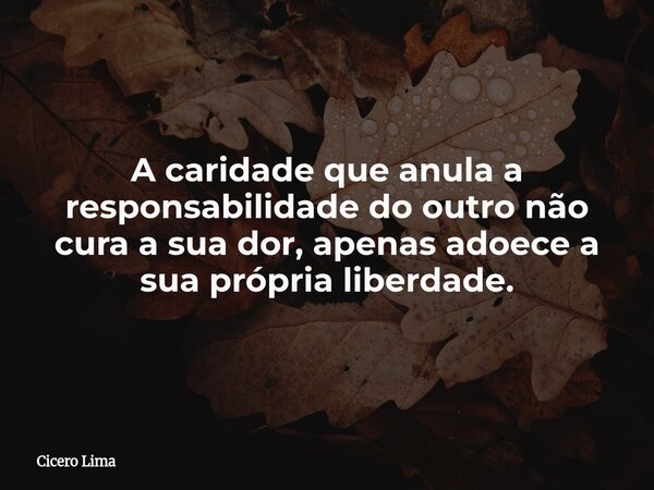 A caridade que anula a responsabilidade do outro não cura a sua dor, apenas adoece a sua própria liberdade.... Frase de Cicero Lima.