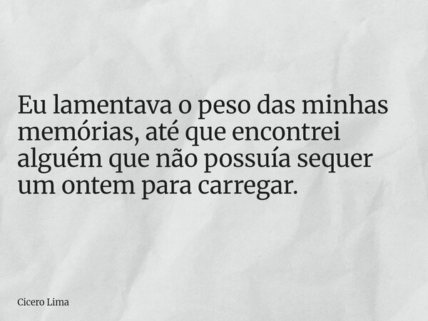 Eu lamentava o peso das minhas memórias, até que encontrei alguém que não possuía sequer um ontem para carregar.... Frase de Cicero Lima.