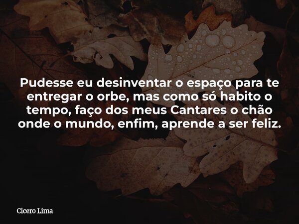 Pudesse eu desinventar o espaço para te entregar o orbe, mas como só habito o tempo, faço dos meus Cantares o chão onde o mundo, enfim, aprende a ser feliz.... Frase de Cicero Lima.