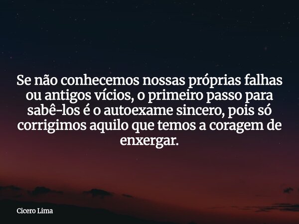 Se não conhecemos nossas próprias falhas ou antigos vícios, o primeiro passo para sabê-los é o autoexame sincero, pois só corrigimos aquilo que temos a coragem ... Frase de Cicero Lima.