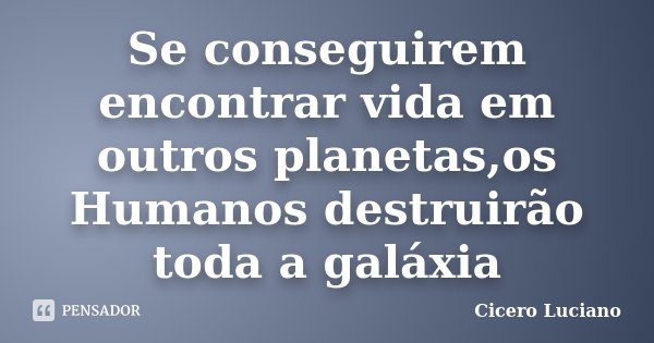 Se conseguirem encontrar vida em outros planetas,os Humanos destruirão toda a galáxia... Frase de Cicero Luciano.