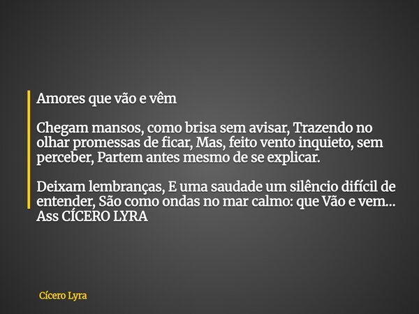Amores que vão e vêm Chegam mansos, como brisa sem avisar, Trazendo no olhar promessas de ficar, Mas, feito vento inquieto, sem perceber, Partem antes mesmo de ... Frase de Cícero Lyra.