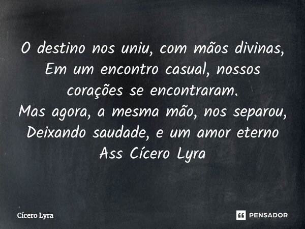 ⁠O destino nos uniu, com mãos divinas, Em um encontro casual, nossos corações se encontraram. Mas agora, a mesma mão, nos separou, Deixando saudade, e um amor e... Frase de CICERO LYRA.