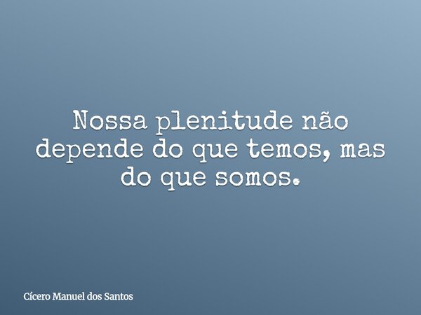 Nossa plenitude não depende do que temos, mas do que somos.... Frase de Cícero Manuel dos Santos.
