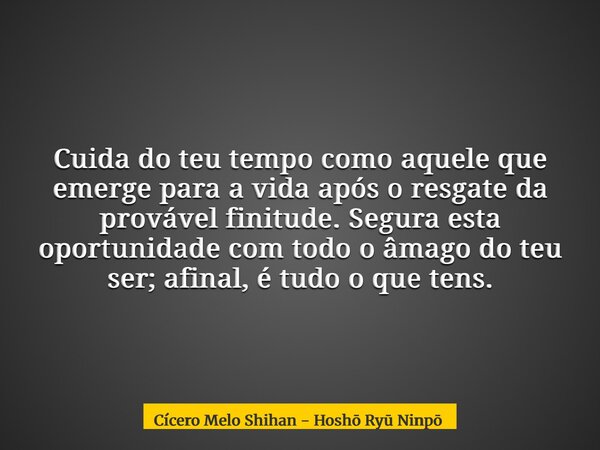 Cuida do teu tempo como aquele que emerge para a vida após o resgate da provável finitude. Segura esta oportunidade com todo o âmago do teu ser; afinal, é tudo ... Frase de Cícero Melo Shihan - Hoshō Ry Ninpō.