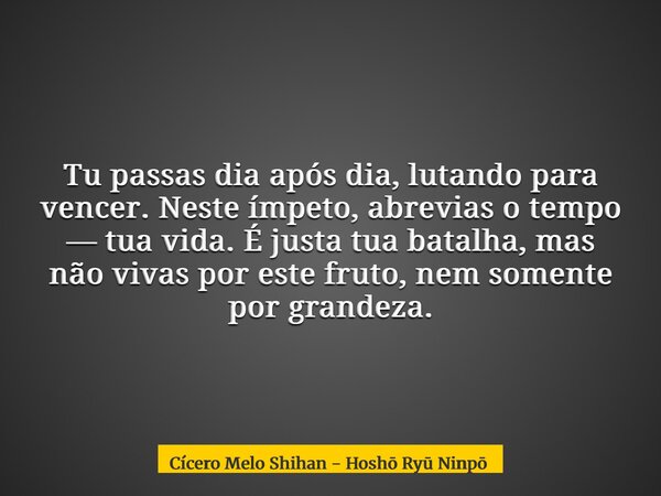 Tu passas dia após dia, lutando para vencer. Neste ímpeto, abrevias o tempo — tua vida. É justa tua batalha, mas não vivas por este fruto, nem somente por grand... Frase de Cícero Melo Shihan - Hoshō Ry Ninpō.