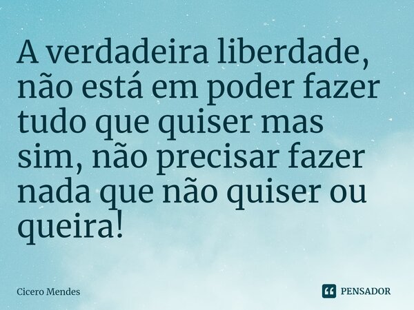 A verdadeira liberdade, não está em poder fazer tudo que quiser mas sim, não precisar fazer nada que não quiser ou queira! ⁠... Frase de Cicero Mendes.