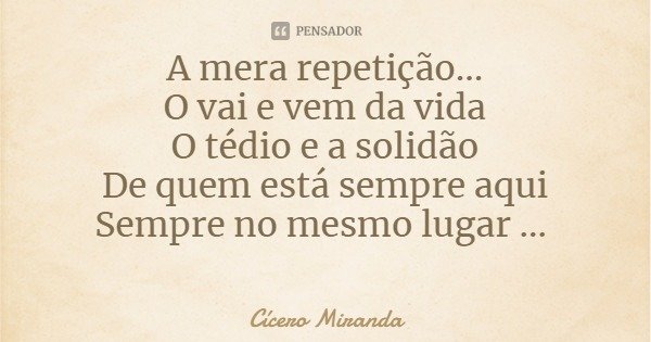 A mera repetição...
O vai e vem da vida
O tédio e a solidão
De quem está sempre aqui
Sempre no mesmo lugar ...... Frase de Cícero Miranda.