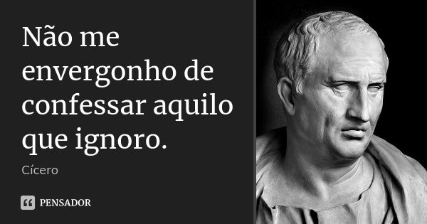 Não me envergonho de confessar aquilo que ignoro.... Frase de Cícero.