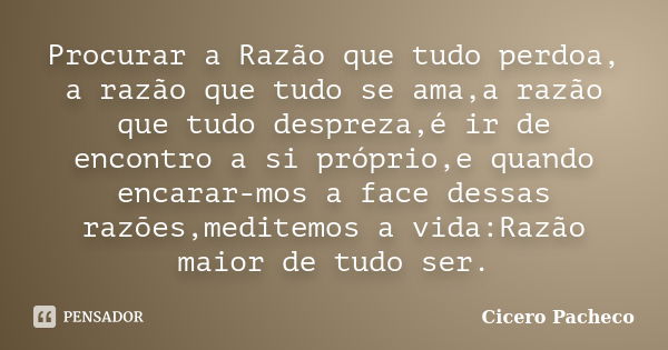 Procurar a Razão que tudo perdoa, a razão que tudo se ama,a razão que tudo despreza,é ir de encontro a si próprio,e quando encarar-mos a face dessas razões,medi... Frase de Cicero Pacheco.