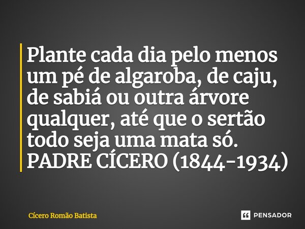 Plante cada dia pelo menos um pé de algaroba,de caju, de sabiá ou outra árvore qualquer,até que o sertão todo seja uma mata só. PADRE CÍCERO (1844-1934)... Frase de Cícero Romão Batista.