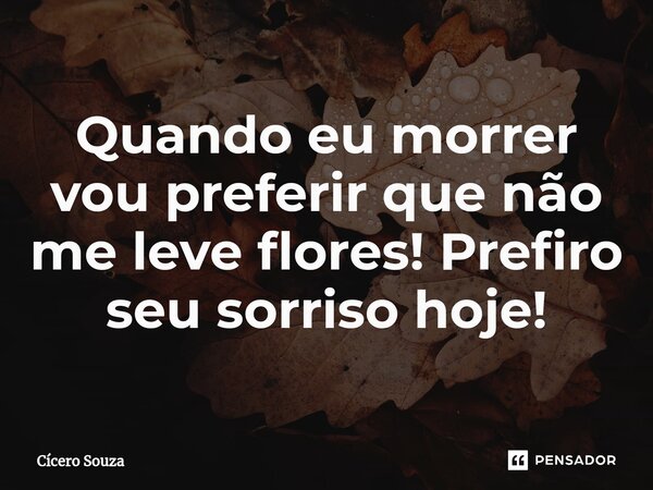 Quando eu morrer vou preferir que não me leve flores! Prefiro seu sorriso hoje!... Frase de Cícero Souza.