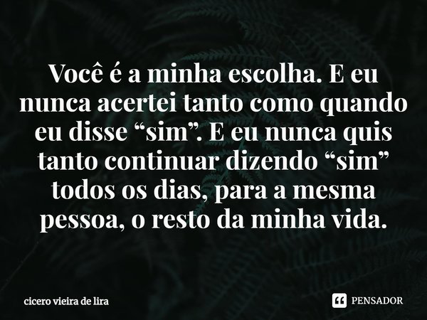 ⁠Você é a minha escolha. E eu nunca acertei tanto como quando eu disse “sim”. E eu nunca quis tanto continuar dizendo “sim” todos os dias, para a mesma pessoa, ... Frase de CICERO VIEIRA DE LIRA.