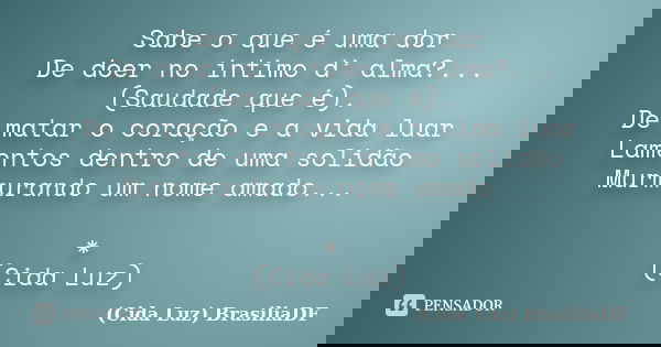 Sabe o que é uma dor De doer no íntimo d’ alma?... (Saudade que é). De matar o coração e a vida luar Lamentos dentro de uma solidão Murmurando um nome amado... ... Frase de (Cida Luz) BrasiliaDF.