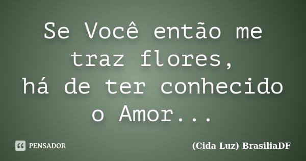 Se Você então me traz flores, há de ter conhecido o Amor...... Frase de (Cida Luz) BrasiliaDF.