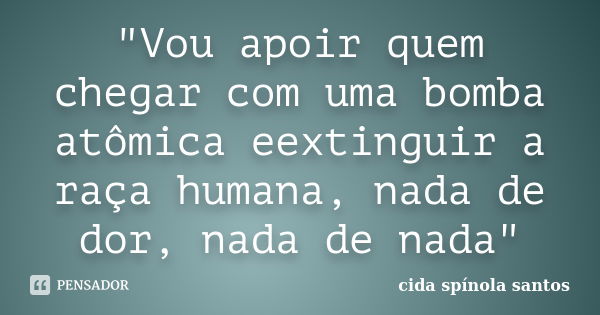 "Vou apoir quem chegar com uma bomba atômica eextinguir a raça humana, nada de dor, nada de nada"... Frase de cida spínola santos.