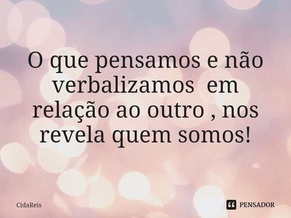 O que pensamos e não verbalizamos em relação ao outro , nos revela quem somos!... Frase de CidaReis.