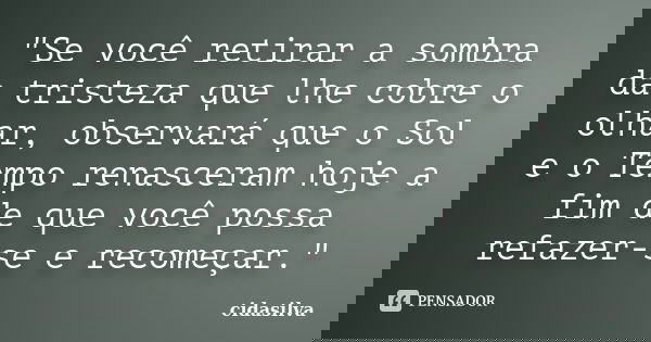 "Se você retirar a sombra da tristeza que lhe cobre o olhar, observará que o Sol e o Tempo renasceram hoje a fim de que você possa refazer-se e recomeçar.&... Frase de cidasilva.