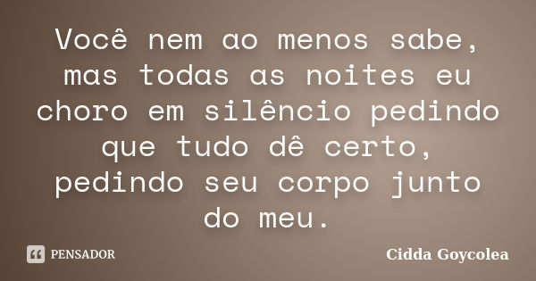 Você nem ao menos sabe, mas todas as noites eu choro em silêncio pedindo que tudo dê certo, pedindo seu corpo junto do meu.... Frase de Cidda Goycolea.