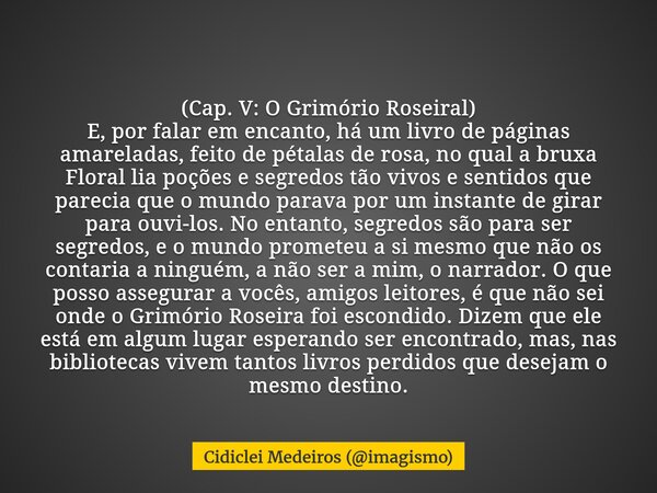 (Cap. V: O Grimório Roseiral) E, por falar em encanto, há um livro de páginas amareladas, feito de pétalas de rosa, no qual a bruxa Floral lia poções e segredos... Frase de Cidiclei Medeiros (imagismo).