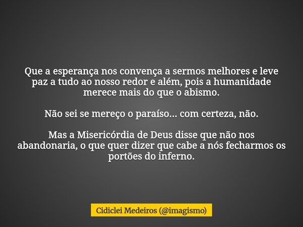 Que a esperança nos convença a sermos melhores e leve paz a tudo ao nosso redor e além, pois a humanidade merece mais do que o abismo. Não sei se mereço o paraí... Frase de Cidiclei Medeiros (imagismo).