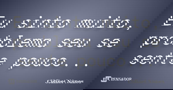 Eu sinto muito, problema seu se sente pouco...... Frase de Cidinei Nunes.